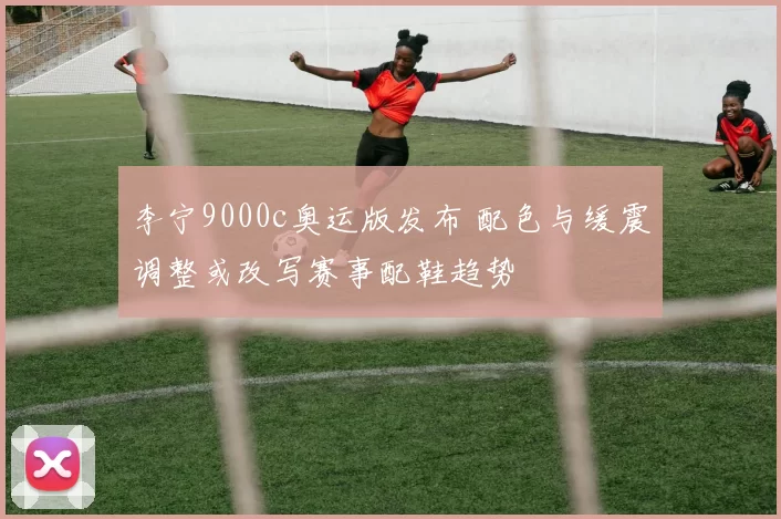 李宁9000c奥运版发布 配色与缓震调整或改写赛事配鞋趋势