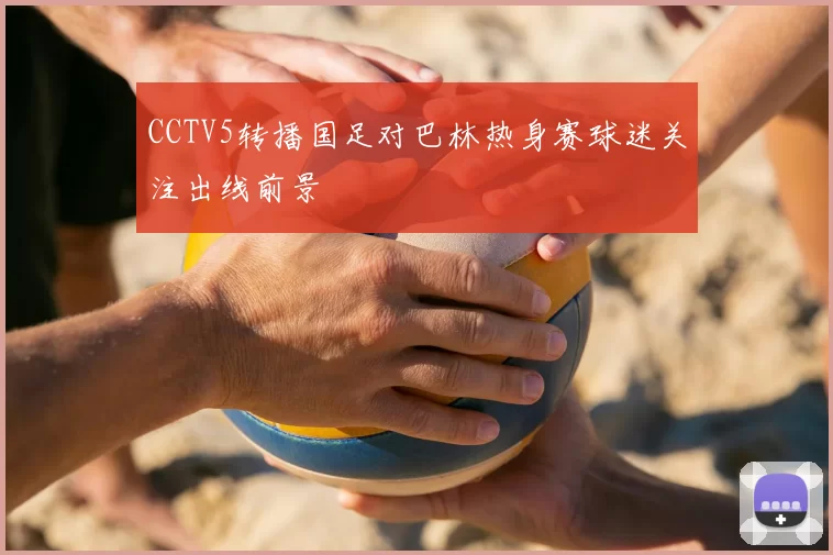 CCTV5转播国足对巴林热身赛球迷关注出线前景