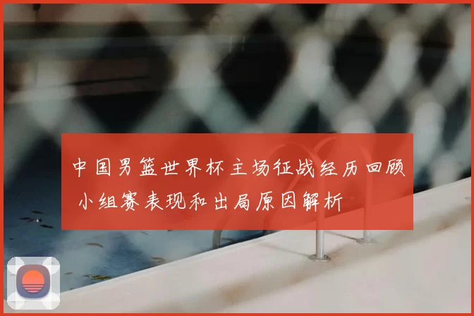 中国男篮世界杯主场征战经历回顾 小组赛表现和出局原因解析
