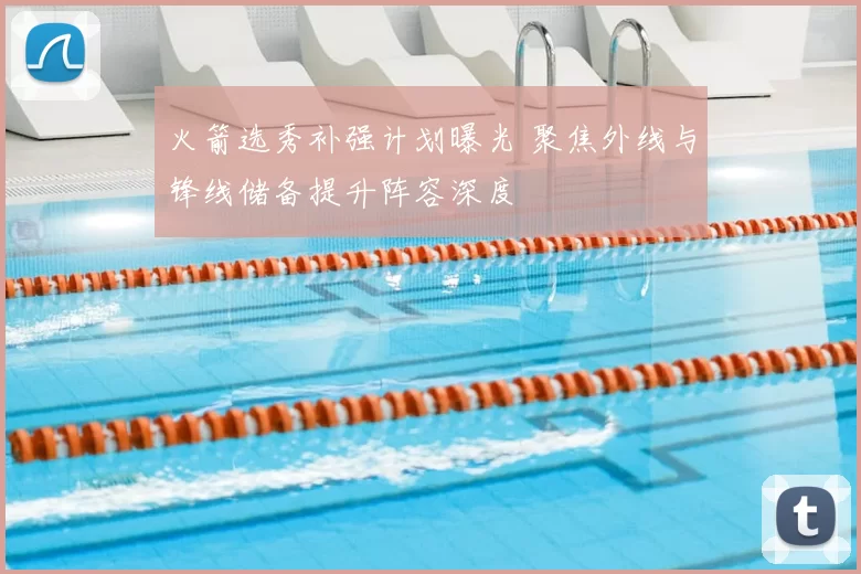 火箭选秀补强计划曝光 聚焦外线与锋线储备提升阵容深度