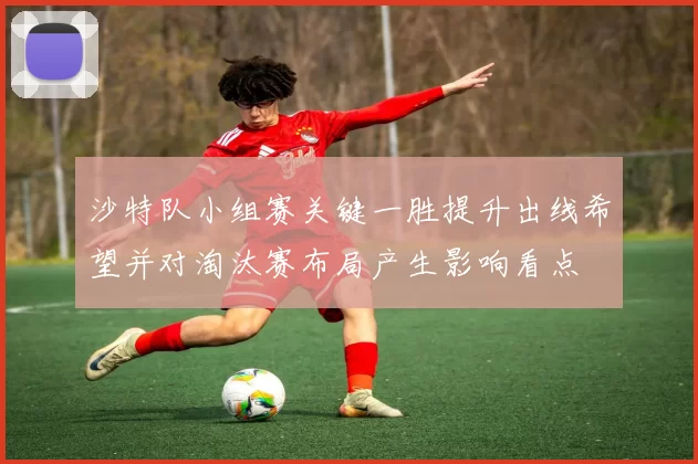 沙特队小组赛关键一胜提升出线希望并对淘汰赛布局产生影响看点