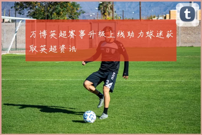 万博英超赛事升级上线助力球迷获取英超资讯