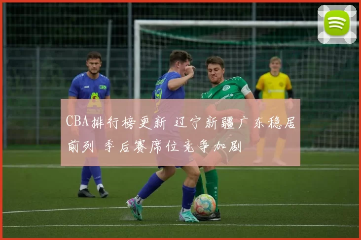 CBA排行榜更新 辽宁新疆广东稳居前列 季后赛席位竞争加剧